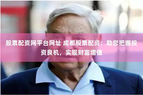 股票配资网平台网址 成都股票配资：助您把握投资良机，实现财富增值