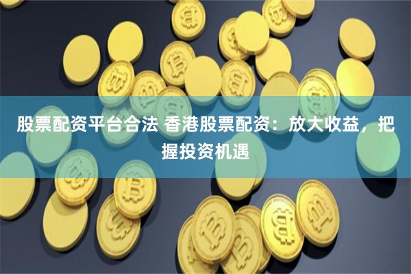 股票配资平台合法 香港股票配资：放大收益，把握投资机遇