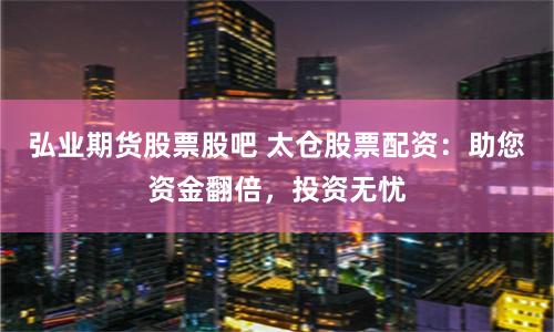 弘业期货股票股吧 太仓股票配资：助您资金翻倍，投资无忧