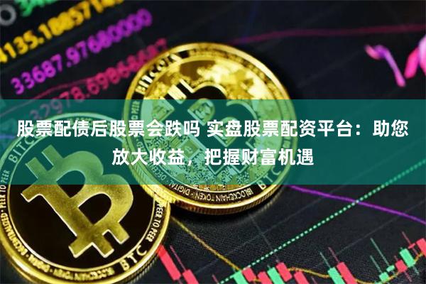 股票配债后股票会跌吗 实盘股票配资平台：助您放大收益，把握财富机遇