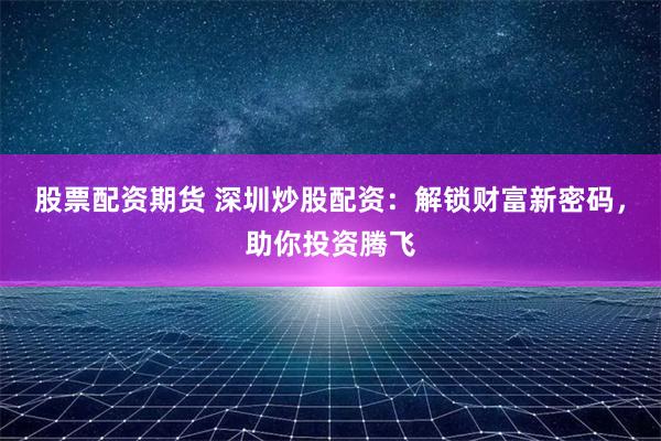 股票配资期货 深圳炒股配资：解锁财富新密码，助你投资腾飞