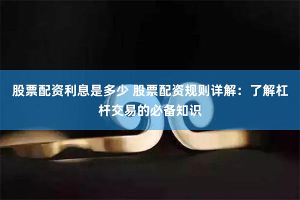 股票配资利息是多少 股票配资规则详解：了解杠杆交易的必备知识