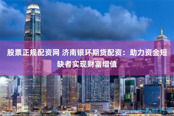 股票正规配资网 济南银环期货配资：助力资金短缺者实现财富增值