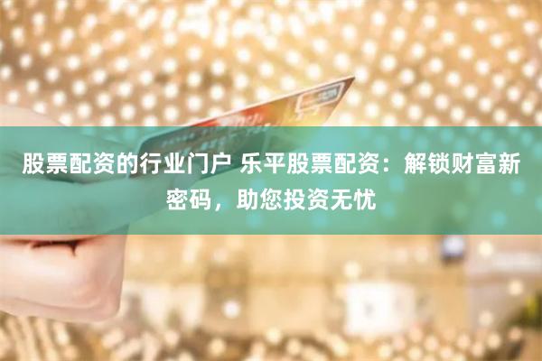 股票配资的行业门户 乐平股票配资：解锁财富新密码，助您投资无忧