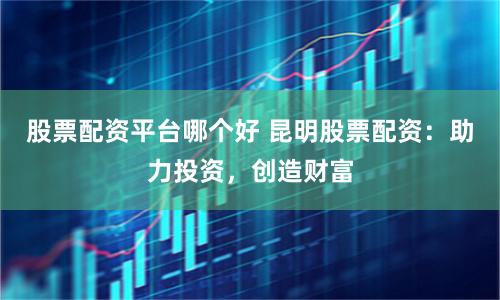 股票配资平台哪个好 昆明股票配资：助力投资，创造财富