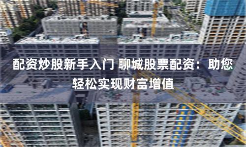 配资炒股新手入门 聊城股票配资：助您轻松实现财富增值