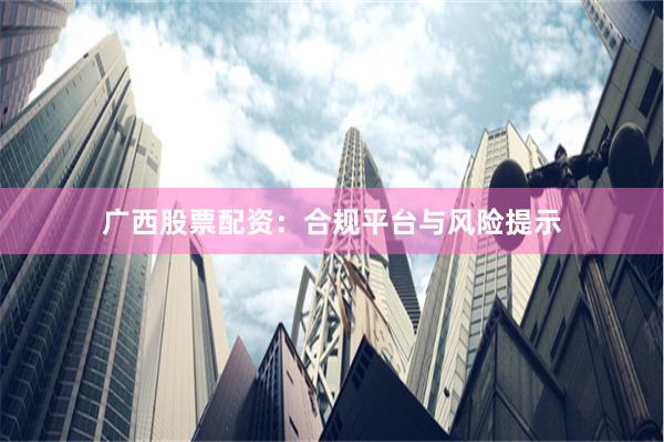 广西股票配资：合规平台与风险提示