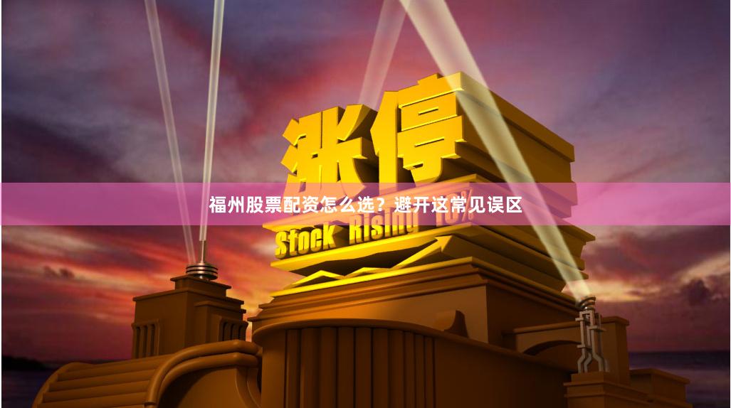 福州股票配资怎么选？避开这常见误区
